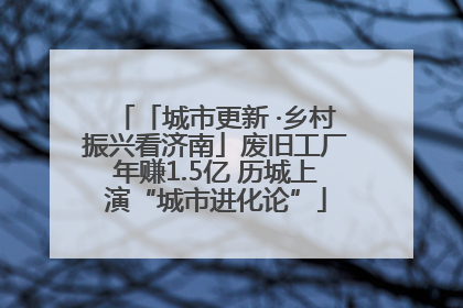 「城市更新 ·乡村振兴看济南」废旧工厂年赚1.5亿 历城上演“城市进化论”