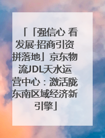 「强信心 看发展·招商引资拼落地」京东物流JDL天水运营中心：激活陇东南区域经济新引擎