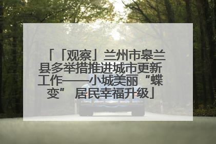 「观察」兰州市皋兰县多举措推进城市更新工作——小城美丽“蝶变” 居民幸福升级