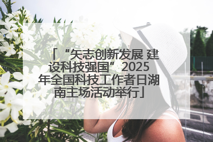 “矢志创新发展 建设科技强国”2025年全国科技工作者日湖南主场活动举行