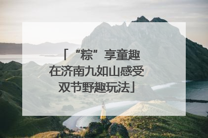 “粽”享童趣 在济南九如山感受双节野趣玩法