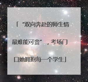 “双向奔赴的师生情最难能可贵”，考场门口她拥抱每一个学生
