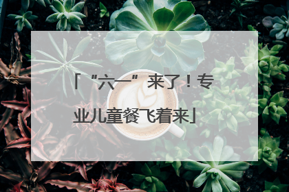 “六一”来了！专业儿童餐飞着来