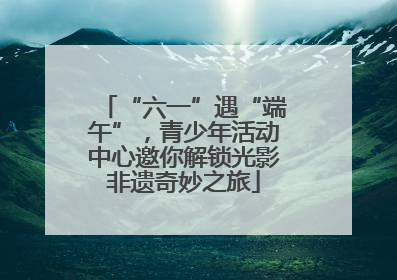 “六一”遇“端午”，青少年活动中心邀你解锁光影非遗奇妙之旅