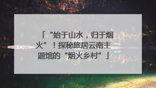 “始于山水，归于烟火”！探秘旅居云南主题馆的“烟火乡村”