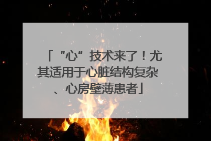 “心”技术来了！尤其适用于心脏结构复杂、心房壁薄患者