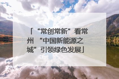 “常创常新”看常州 “中国新能源之城”引领绿色发展