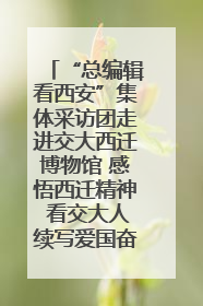 “总编辑看西安”集体采访团走进交大西迁博物馆 感悟西迁精神 看交大人续写爱国奋斗新篇章