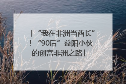 “我在非洲当酋长”！“90后”益阳小伙的创富非洲之路