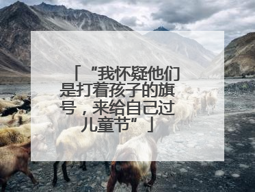 “我怀疑他们是打着孩子的旗号，来给自己过儿童节”