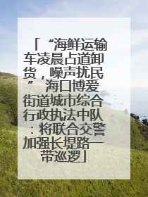 “海鲜运输车凌晨占道卸货，噪声扰民” 海口博爱街道城市综合行政执法中队：将联合交警加强长堤路一带巡逻