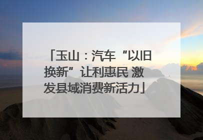 玉山：汽车“以旧换新”让利惠民 激发县域消费新活力