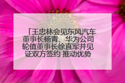 王忠林会见东风汽车董事长杨青、华为公司轮值董事长徐直军并见证双方签约 推动优势互补 实现共赢发展