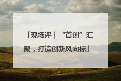现场评｜“首创”汇聚，打造创新风向标