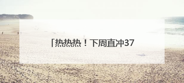 热热热！下周直冲37℃！阵雨+雷雨要来了，四川这些地方注意