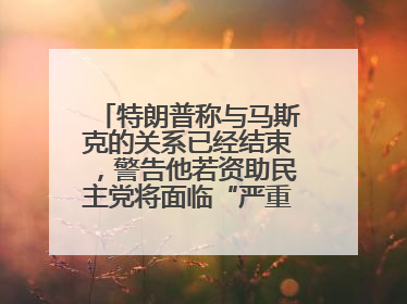 特朗普称与马斯克的关系已经结束，警告他若资助民主党将面临“严重后果”