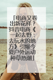 电商又卷出新花样？抖音电商《一起去野：去玩水的地方》引爆今夏户外运动种草热潮