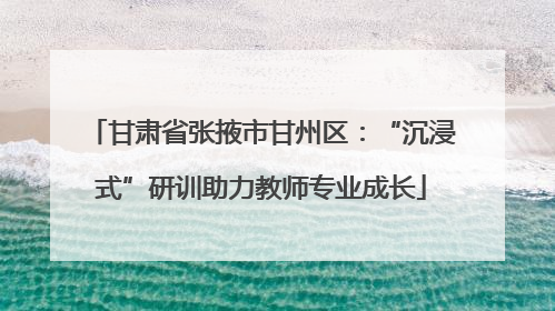 甘肃省张掖市甘州区：“沉浸式”研训助力教师专业成长