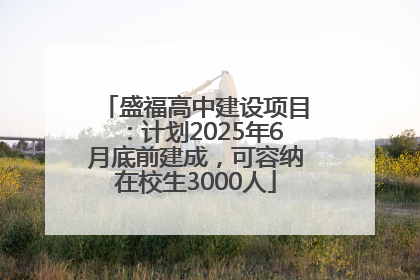 盛福高中建设项目：计划2025年6月底前建成，可容纳在校生3000人
