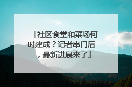社区食堂和菜场何时建成？记者串门后，最新进展来了