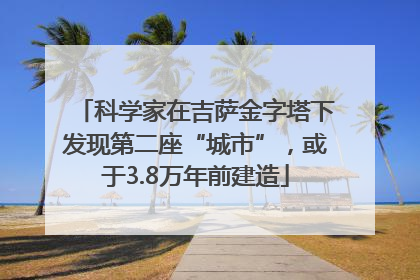科学家在吉萨金字塔下发现第二座“城市”，或于3.8万年前建造