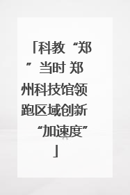 科教“郑”当时 郑州科技馆领跑区域创新“加速度”