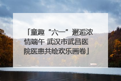 童趣“六一”邂逅浓情端午 武汉市武昌医院医患共绘欢乐画卷