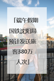 端午假期国铁沈阳局预计发送旅客380万人次