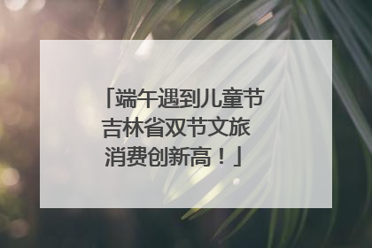 端午遇到儿童节 吉林省双节文旅消费创新高！