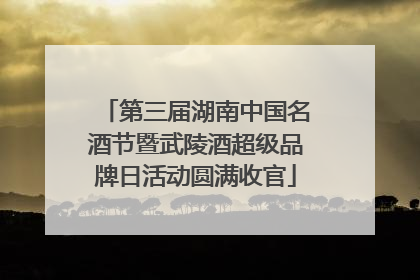 第三届湖南中国名酒节暨武陵酒超级品牌日活动圆满收官