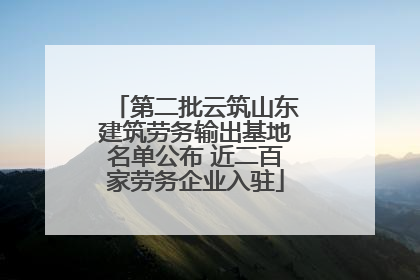 第二批云筑山东建筑劳务输出基地名单公布 近二百家劳务企业入驻