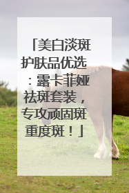 美白淡斑护肤品优选：露卡菲娅祛斑套装，专攻顽固斑重度斑！