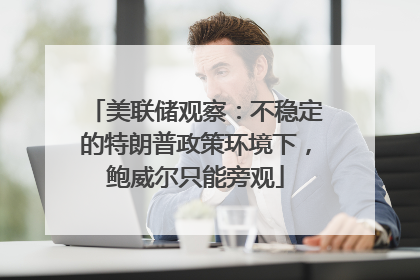 美联储观察：不稳定的特朗普政策环境下，鲍威尔只能旁观