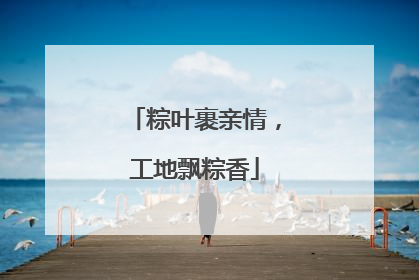 粽叶裹亲情，工地飘粽香