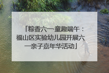 粽香六一·童趣端午：福山区实验幼儿园开展六一亲子嘉年华活动