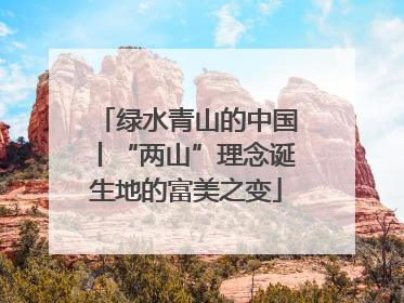 绿水青山的中国丨“两山”理念诞生地的富美之变