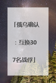 俄乌确认：互换307名战俘