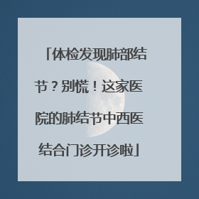 体检发现肺部结节？别慌！这家医院的肺结节中西医结合门诊开诊啦