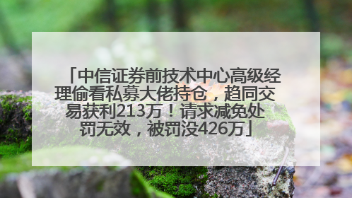 中信证券前技术中心高级经理偷看私募大佬持仓，趋同交易获利213万！请求减免处罚无效，被罚没426万