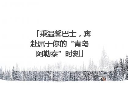 乘温馨巴士，奔赴属于你的“青岛阿勒泰”时刻