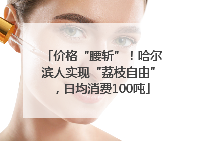 价格“腰斩”！哈尔滨人实现“荔枝自由”，日均消费100吨