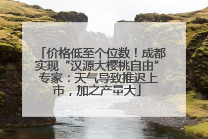 价格低至个位数！成都实现“汉源大樱桃自由” 专家：天气导致推迟上市，加之产量大