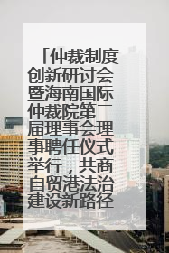 仲裁制度创新研讨会暨海南国际仲裁院第二届理事会理事聘任仪式举行，共商自贸港法治建设新路径