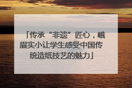 传承“非遗”匠心，峨眉实小让学生感受中国传统造纸技艺的魅力