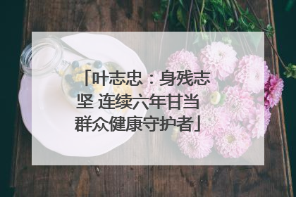 叶志忠：身残志坚 连续六年甘当群众健康守护者