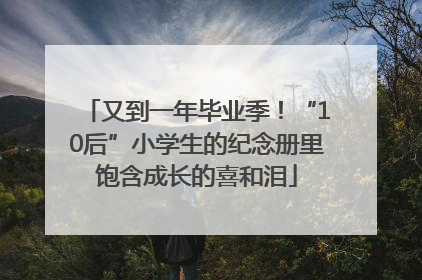 又到一年毕业季！“10后”小学生的纪念册里饱含成长的喜和泪