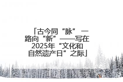 古今同“脉” 一路向“新”——写在2025年“文化和自然遗产日”之际