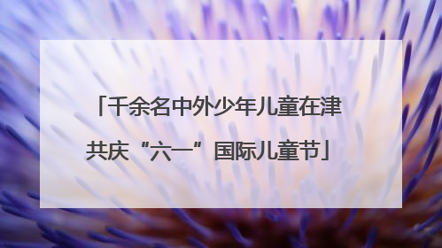 千余名中外少年儿童在津共庆“六一”国际儿童节
