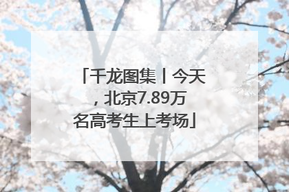千龙图集丨今天，北京7.89万名高考生上考场