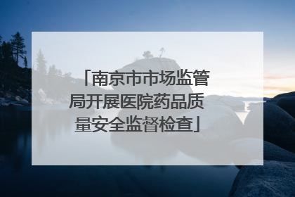南京市市场监管局开展医院药品质量安全监督检查
